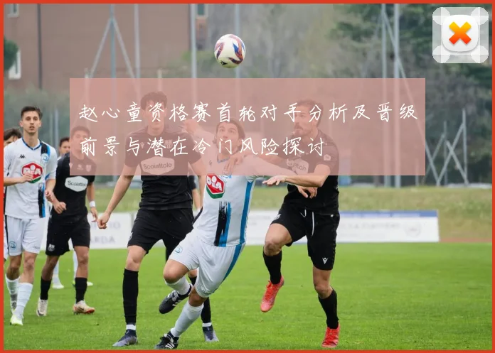 赵心童资格赛首轮对手分析及晋级前景与潜在冷门风险探讨